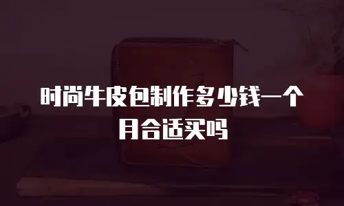 时尚牛皮包制作多少钱一个月合适买吗