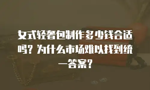 女式轻奢包制作多少钱合适吗？为什么市场难以找到统一答案？