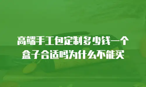 高端手工包定制多少钱一个盒子合适吗为什么不能买
