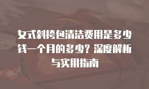 女式斜挎包清洁费用是多少钱一个月的多少？深度解析与实用指南