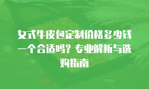 女式牛皮包定制价格多少钱一个合适吗？专业解析与选购指南