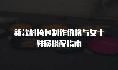 新款斜挎包制作价格与女士鞋履搭配指南  