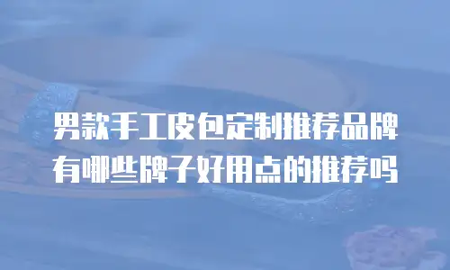 男款手工皮包定制推荐品牌有哪些牌子好用点的推荐吗