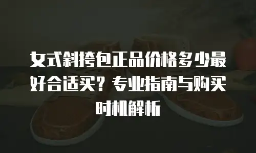 女式斜挎包正品价格多少最好合适买？专业指南与购买时机解析