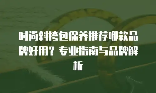 时尚斜挎包保养推荐哪款品牌好用？专业指南与品牌解析
