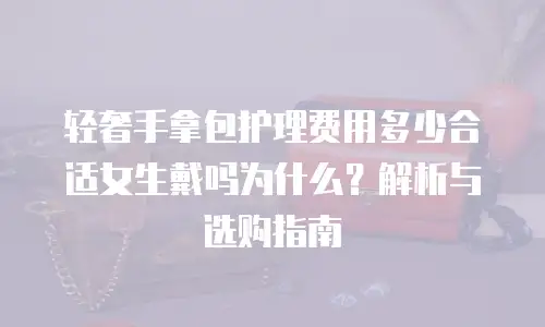 轻奢手拿包护理费用多少合适女生戴吗为什么？解析与选购指南  