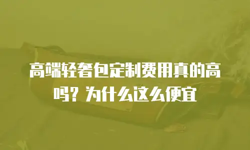 高端轻奢包定制费用真的高吗？为什么这么便宜