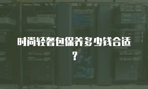 时尚轻奢包保养多少钱合适？