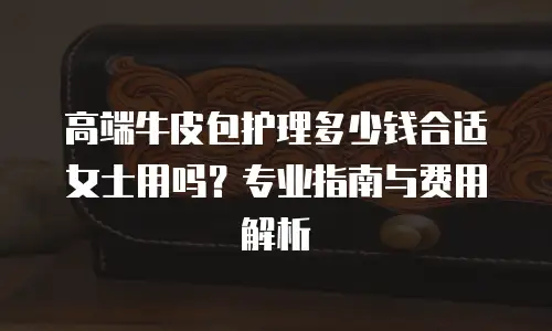 高端牛皮包护理多少钱合适女士用吗？专业指南与费用解析
