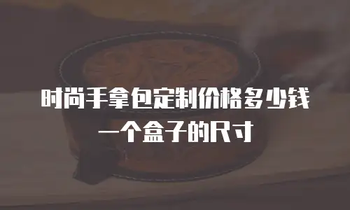 时尚手拿包定制价格多少钱一个盒子的尺寸
