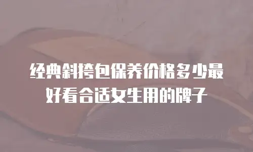 经典斜挎包保养价格多少最好看合适女生用的牌子