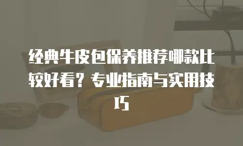 经典牛皮包保养推荐哪款比较好看？专业指南与实用技巧