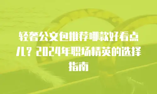 轻奢公文包推荐哪款好看点儿？2024年职场精英的选择指南