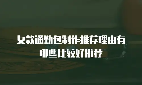 女款通勤包制作推荐理由有哪些比较好推荐