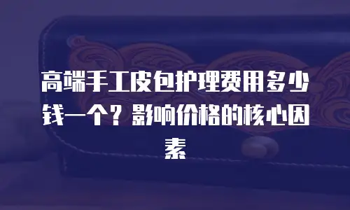 高端手工皮包护理费用多少钱一个？影响价格的核心因素  
