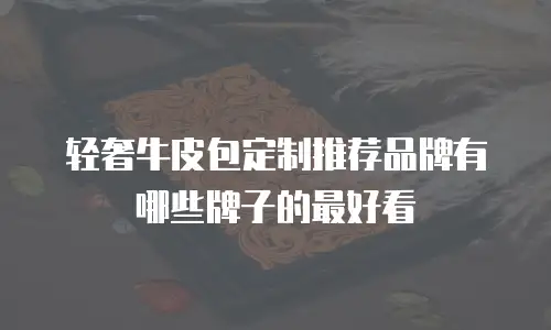 轻奢牛皮包定制推荐品牌有哪些牌子的最好看