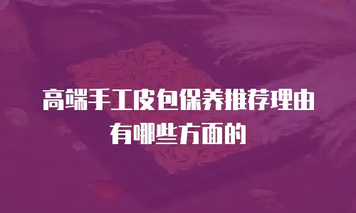高端手工皮包保养推荐理由有哪些方面的