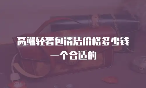 高端轻奢包清洁价格多少钱一个合适的