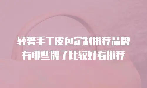 轻奢手工皮包定制推荐品牌有哪些牌子比较好看推荐