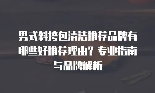男式斜挎包清洁推荐品牌有哪些好推荐理由？专业指南与品牌解析