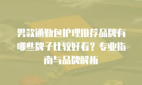 男款通勤包护理推荐品牌有哪些牌子比较好看？专业指南与品牌解析