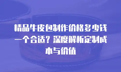 精品牛皮包制作价格多少钱一个合适？深度解析定制成本与价值