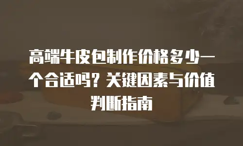 高端牛皮包制作价格多少一个合适吗？关键因素与价值判断指南 