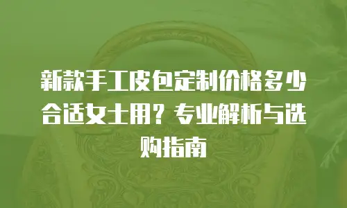 新款手工皮包定制价格多少合适女士用？专业解析与选购指南