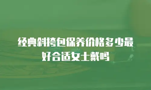 经典斜挎包保养价格多少最好合适女士戴吗