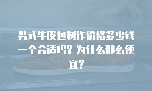 男式牛皮包制作价格多少钱一个合适吗？为什么那么便宜？