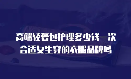 高端轻奢包护理多少钱一次合适女生穿的衣服品牌吗
