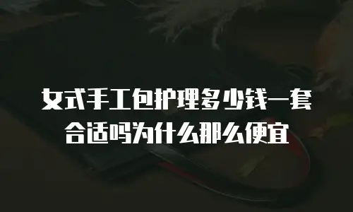 女式手工包护理多少钱一套合适吗为什么那么便宜