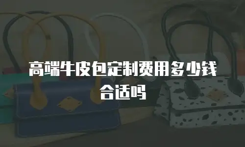 高端牛皮包定制费用多少钱合适吗