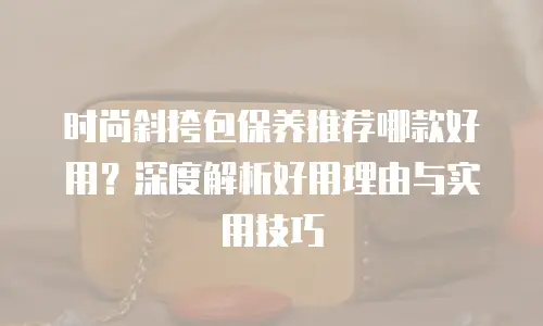 时尚斜挎包保养推荐哪款好用？深度解析好用理由与实用技巧