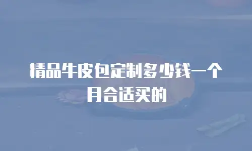 精品牛皮包定制多少钱一个月合适买的