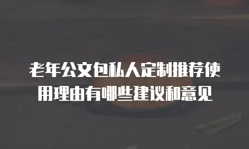 老年公文包私人定制推荐使用理由有哪些建议和意见