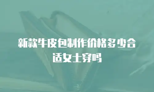 新款牛皮包制作价格多少合适女士穿吗