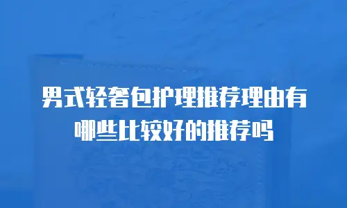 男式轻奢包护理推荐理由有哪些比较好的推荐吗