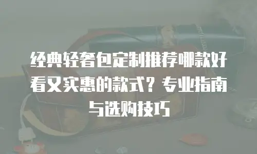 经典轻奢包定制推荐哪款好看又实惠的款式？专业指南与选购技巧