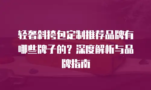 轻奢斜挎包定制推荐品牌有哪些牌子的？深度解析与品牌指南