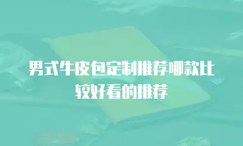 男式牛皮包定制推荐哪款比较好看的推荐
