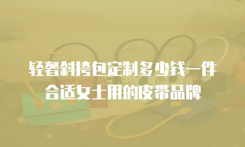 轻奢斜挎包定制多少钱一件合适女士用的皮带品牌