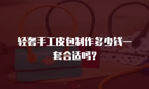 轻奢手工皮包制作多少钱一套合适吗？