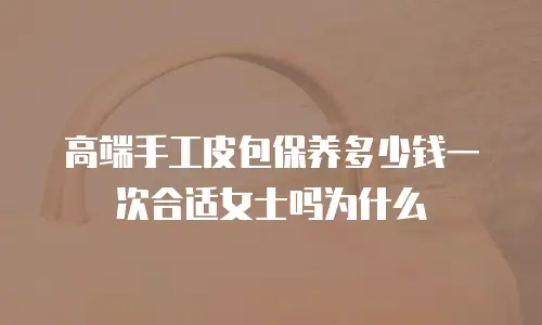 高端手工皮包保养多少钱一次合适女士吗为什么