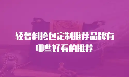 轻奢斜挎包定制推荐品牌有哪些好看的推荐