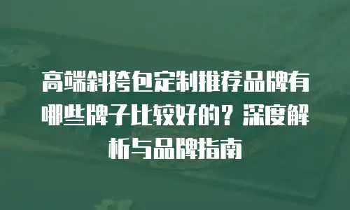 高端斜挎包定制推荐品牌有哪些牌子比较好的？深度解析与品牌指南
