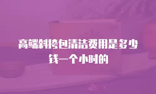 高端斜挎包清洁费用是多少钱一个小时的