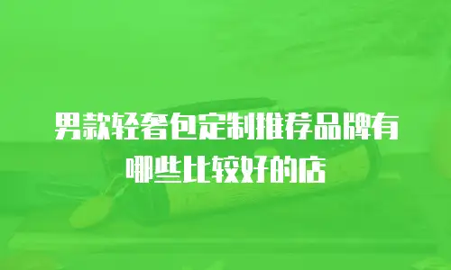 男款轻奢包定制推荐品牌有哪些比较好的店