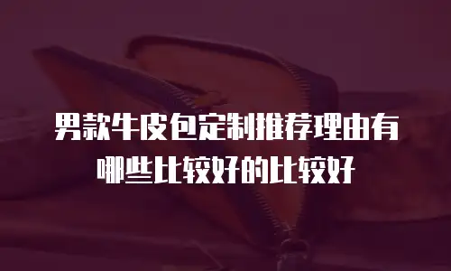 男款牛皮包定制推荐理由有哪些比较好的比较好