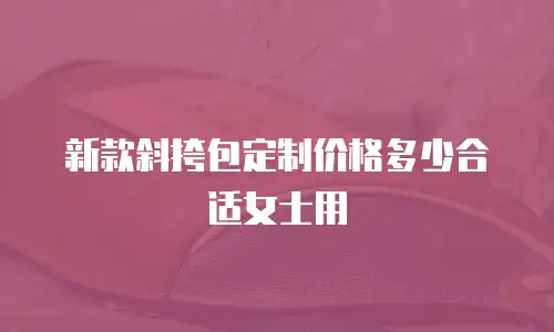 新款斜挎包定制价格多少合适女士用